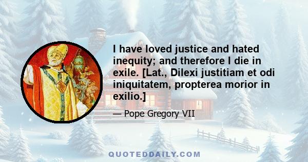 I have loved justice and hated inequity; and therefore I die in exile. [Lat., Dilexi justitiam et odi iniquitatem, propterea morior in exilio.]