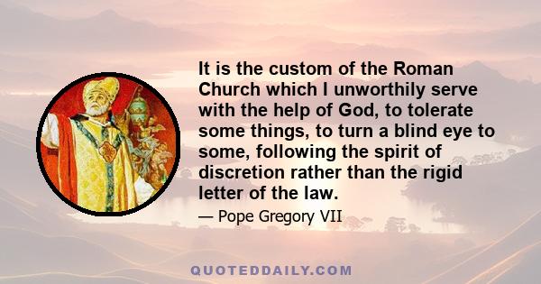 It is the custom of the Roman Church which I unworthily serve with the help of God, to tolerate some things, to turn a blind eye to some, following the spirit of discretion rather than the rigid letter of the law.