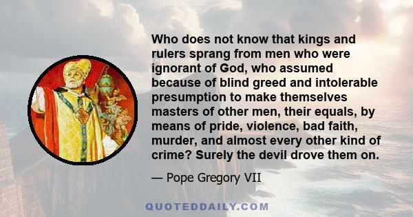 Who does not know that kings and rulers sprang from men who were ignorant of God, who assumed because of blind greed and intolerable presumption to make themselves masters of other men, their equals, by means of pride,