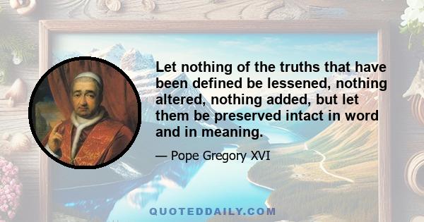 Let nothing of the truths that have been defined be lessened, nothing altered, nothing added, but let them be preserved intact in word and in meaning.