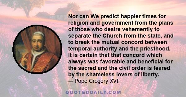 Nor can We predict happier times for religion and government from the plans of those who desire vehemently to separate the Church from the state, and to break the mutual concord between temporal authority and the