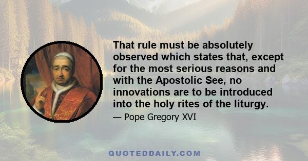 That rule must be absolutely observed which states that, except for the most serious reasons and with the Apostolic See, no innovations are to be introduced into the holy rites of the liturgy.