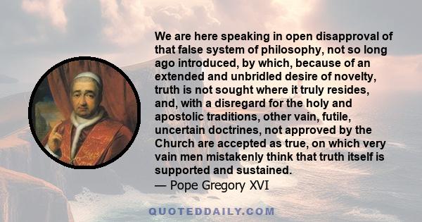 We are here speaking in open disapproval of that false system of philosophy, not so long ago introduced, by which, because of an extended and unbridled desire of novelty, truth is not sought where it truly resides, and, 