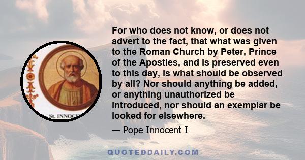 For who does not know, or does not advert to the fact, that what was given to the Roman Church by Peter, Prince of the Apostles, and is preserved even to this day, is what should be observed by all? Nor should anything