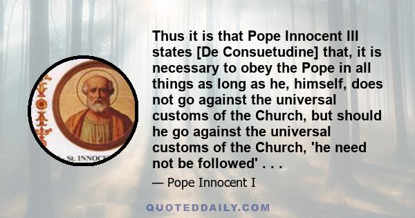 Thus it is that Pope Innocent III states [De Consuetudine] that, it is necessary to obey the Pope in all things as long as he, himself, does not go against the universal customs of the Church, but should he go against