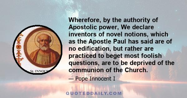 Wherefore, by the authority of Apostolic power, We declare inventors of novel notions, which as the Apostle Paul has said are of no edification, but rather are practiced to beget most foolish questions, are to be