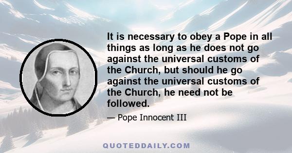 It is necessary to obey a Pope in all things as long as he does not go against the universal customs of the Church, but should he go against the universal customs of the Church, he need not be followed.