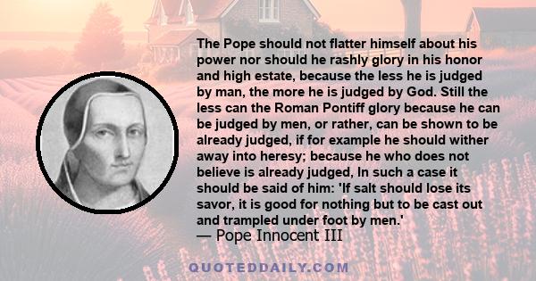 The Pope should not flatter himself about his power nor should he rashly glory in his honor and high estate, because the less he is judged by man, the more he is judged by God. Still the less can the Roman Pontiff glory 