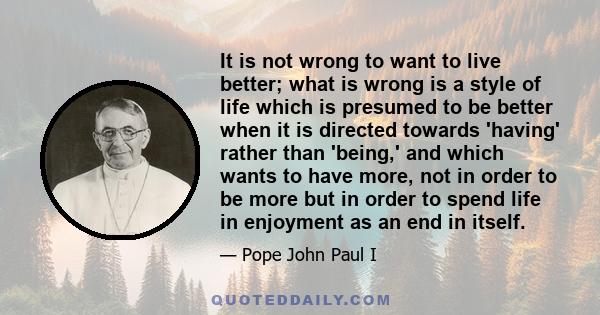 It is not wrong to want to live better; what is wrong is a style of life which is presumed to be better when it is directed towards 'having' rather than 'being,' and which wants to have more, not in order to be more but 