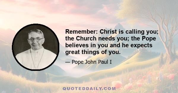 Remember: Christ is calling you; the Church needs you; the Pope believes in you and he expects great things of you.