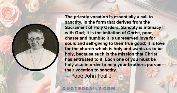 The priestly vocation is essentially a call to sanctity, in the form that derives from the Sacrament of Holy Orders. Sanctity is intimacy with God; it is the imitation of Christ, poor, chaste and humble; it is