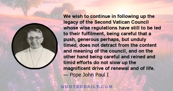 We wish to continue in following up the legacy of the Second Vatican Council whose wise regulations have still to be led to their fulfilment, being careful that a push, generous perhaps, but unduly timed, does not