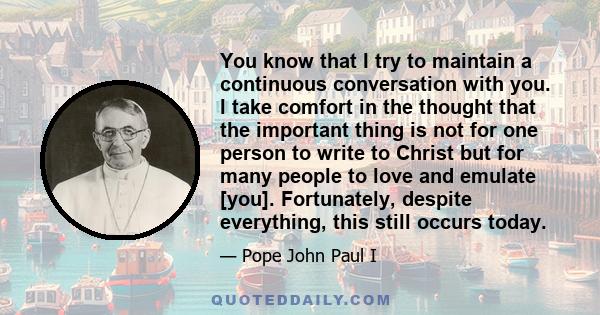 You know that I try to maintain a continuous conversation with you. I take comfort in the thought that the important thing is not for one person to write to Christ but for many people to love and emulate [you].