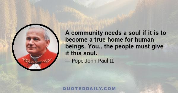 A community needs a soul if it is to become a true home for human beings. You.. the people must give it this soul.