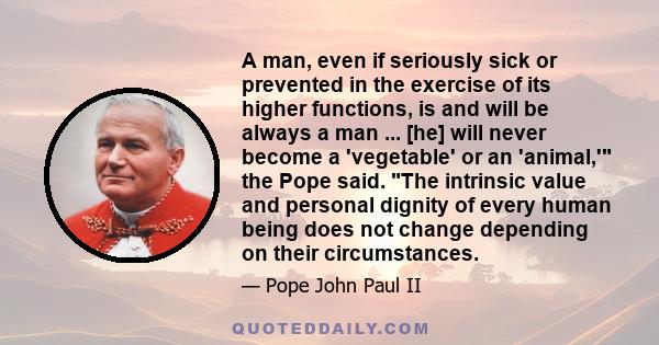 A man, even if seriously sick or prevented in the exercise of its higher functions, is and will be always a man ... [he] will never become a 'vegetable' or an 'animal,' the Pope said. The intrinsic value and personal