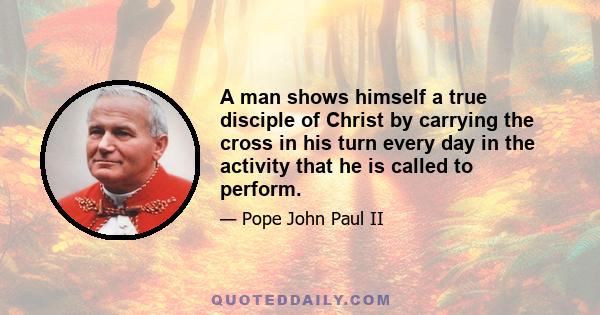 A man shows himself a true disciple of Christ by carrying the cross in his turn every day in the activity that he is called to perform.