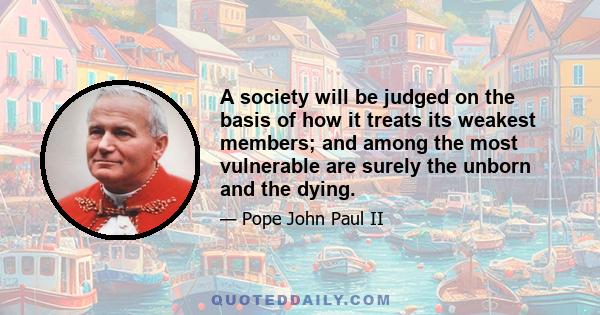 A society will be judged on the basis of how it treats its weakest members; and among the most vulnerable are surely the unborn and the dying.