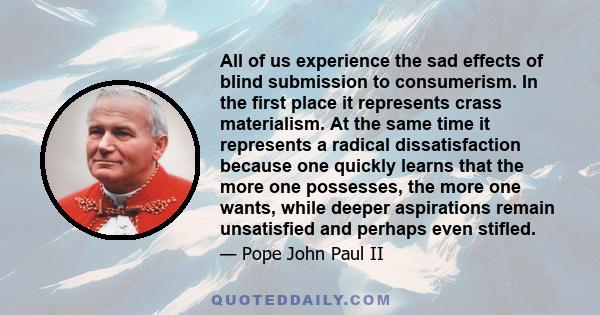 All of us experience the sad effects of blind submission to consumerism. In the first place it represents crass materialism. At the same time it represents a radical dissatisfaction because one quickly learns that the