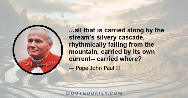 ...all that is carried along by the stream's silvery cascade, rhythmically falling from the mountain, carried by its own current-- carried where?