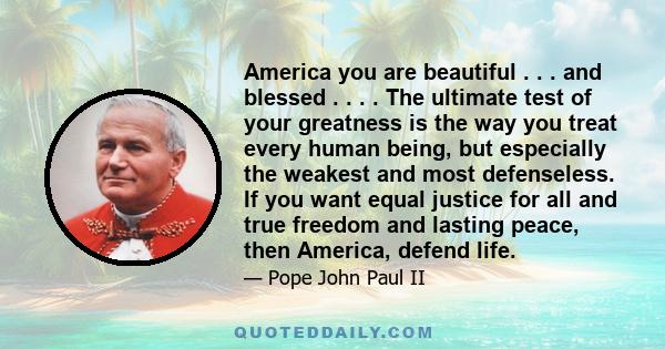 America you are beautiful . . . and blessed . . . . The ultimate test of your greatness is the way you treat every human being, but especially the weakest and most defenseless. If you want equal justice for all and true 