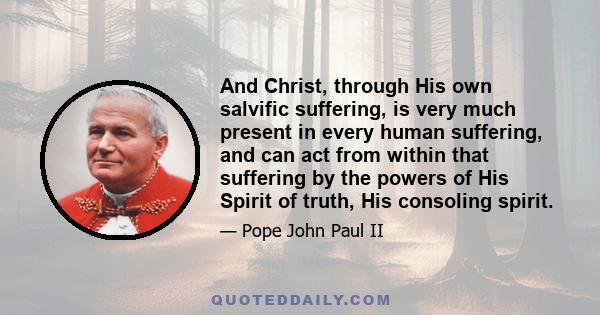 And Christ, through His own salvific suffering, is very much present in every human suffering, and can act from within that suffering by the powers of His Spirit of truth, His consoling spirit.