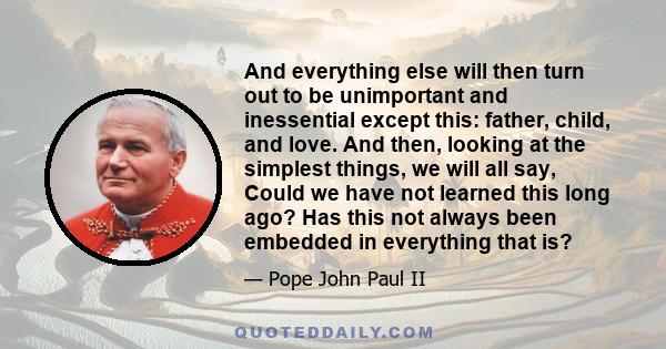 And everything else will then turn out to be unimportant and inessential except this: father, child, and love. And then, looking at the simplest things, we will all say, Could we have not learned this long ago? Has this 