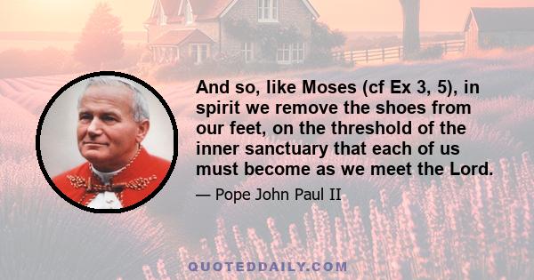 And so, like Moses (cf Ex 3, 5), in spirit we remove the shoes from our feet, on the threshold of the inner sanctuary that each of us must become as we meet the Lord.