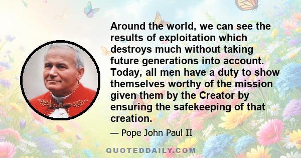 Around the world, we can see the results of exploitation which destroys much without taking future generations into account. Today, all men have a duty to show themselves worthy of the mission given them by the Creator