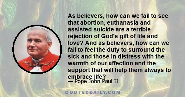 As believers, how can we fail to see that abortion, euthanasia and assisted suicide are a terrible rejection of God's gift of life and love? And as believers, how can we fail to feel the duty to surround the sick and