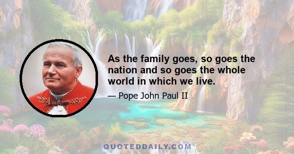 As the family goes, so goes the nation and so goes the whole world in which we live.