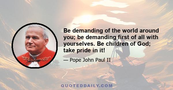 Be demanding of the world around you; be demanding first of all with yourselves. Be children of God; take pride in it!