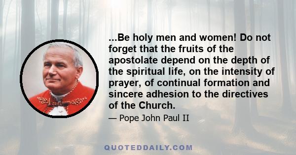 ...Be holy men and women! Do not forget that the fruits of the apostolate depend on the depth of the spiritual life, on the intensity of prayer, of continual formation and sincere adhesion to the directives of the