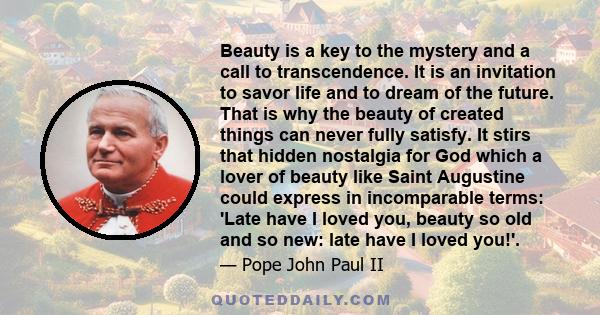 Beauty is a key to the mystery and a call to transcendence. It is an invitation to savor life and to dream of the future. That is why the beauty of created things can never fully satisfy. It stirs that hidden nostalgia