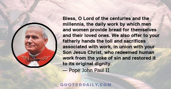 Bless, O Lord of the centuries and the millennia, the daily work by which men and women provide bread for themselves and their loved ones. We also offer to your fatherly hands the toil and sacrifices associated with