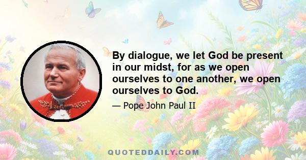 By dialogue, we let God be present in our midst, for as we open ourselves to one another, we open ourselves to God.