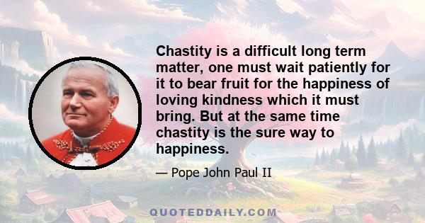 Chastity is a difficult long term matter, one must wait patiently for it to bear fruit for the happiness of loving kindness which it must bring. But at the same time chastity is the sure way to happiness.