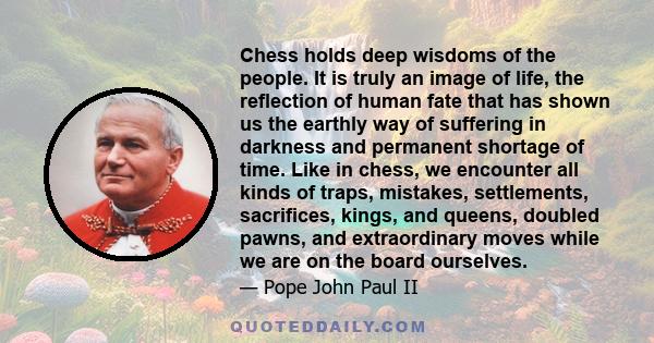 Chess holds deep wisdoms of the people. It is truly an image of life, the reflection of human fate that has shown us the earthly way of suffering in darkness and permanent shortage of time. Like in chess, we encounter