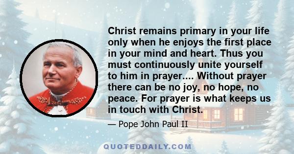 Christ remains primary in your life only when he enjoys the first place in your mind and heart. Thus you must continuously unite yourself to him in prayer.... Without prayer there can be no joy, no hope, no peace. For