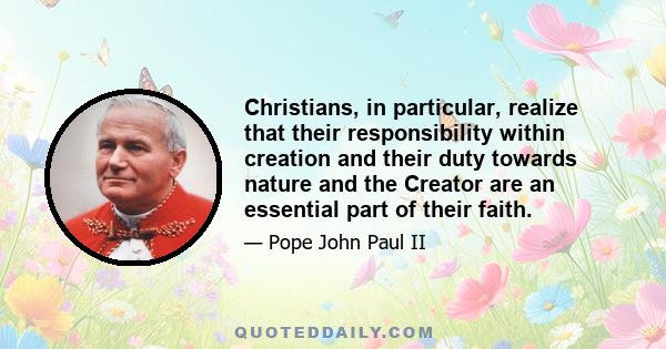 Christians, in particular, realize that their responsibility within creation and their duty towards nature and the Creator are an essential part of their faith.