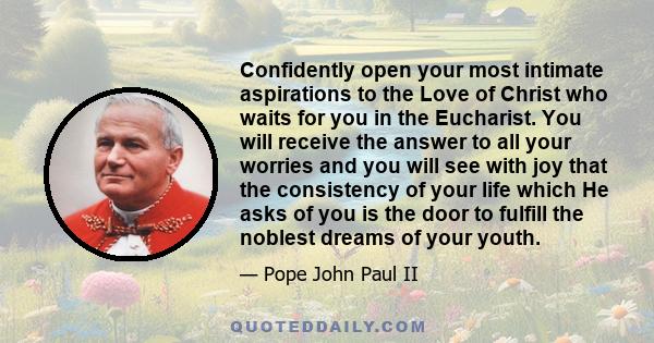 Confidently open your most intimate aspirations to the Love of Christ who waits for you in the Eucharist. You will receive the answer to all your worries and you will see with joy that the consistency of your life which 