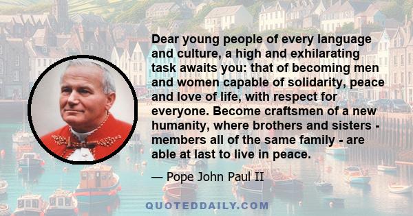 Dear young people of every language and culture, a high and exhilarating task awaits you: that of becoming men and women capable of solidarity, peace and love of life, with respect for everyone. Become craftsmen of a