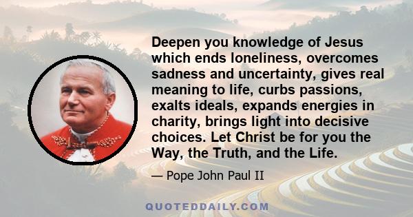 Deepen you knowledge of Jesus which ends loneliness, overcomes sadness and uncertainty, gives real meaning to life, curbs passions, exalts ideals, expands energies in charity, brings light into decisive choices. Let