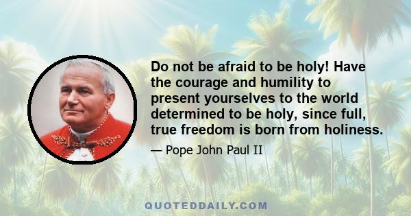 Do not be afraid to be holy! Have the courage and humility to present yourselves to the world determined to be holy, since full, true freedom is born from holiness.