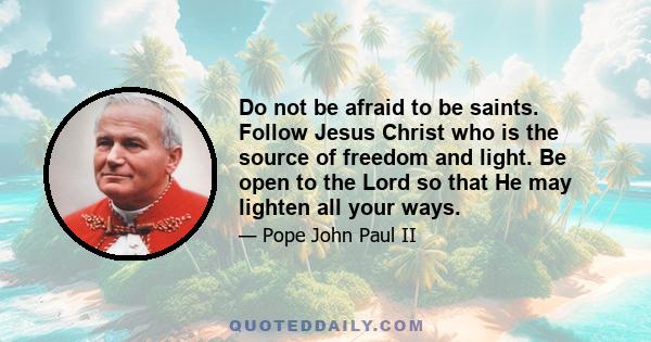 Do not be afraid to be saints. Follow Jesus Christ who is the source of freedom and light. Be open to the Lord so that He may lighten all your ways.