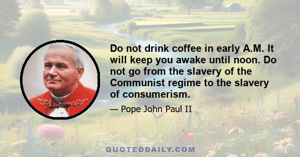 Do not drink coffee in early A.M. It will keep you awake until noon. Do not go from the slavery of the Communist regime to the slavery of consumerism.