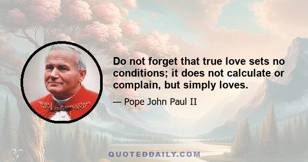 Do not forget that true love sets no conditions; it does not calculate or complain, but simply loves.