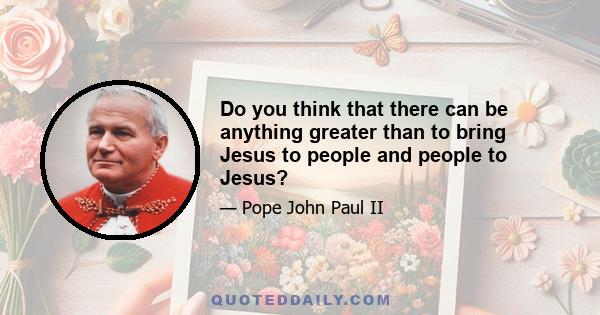 Do you think that there can be anything greater than to bring Jesus to people and people to Jesus?