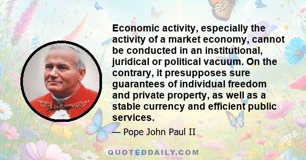 Economic activity, especially the activity of a market economy, cannot be conducted in an institutional, juridical or political vacuum. On the contrary, it presupposes sure guarantees of individual freedom and private