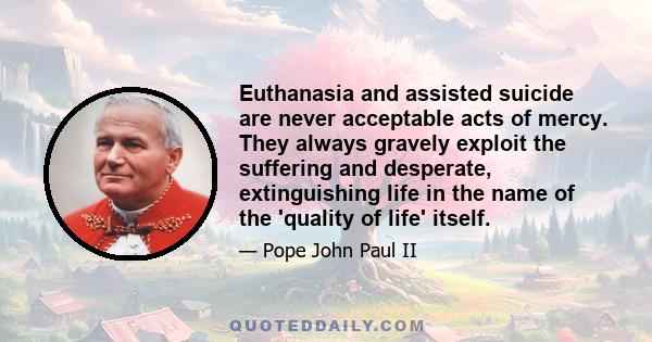 Euthanasia and assisted suicide are never acceptable acts of mercy. They always gravely exploit the suffering and desperate, extinguishing life in the name of the 'quality of life' itself.