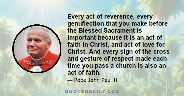 Every act of reverence, every genuflection that you make before the Blessed Sacrament is important because it is an act of faith in Christ, and act of love for Christ. And every sign of the cross and gesture of respect